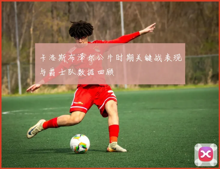 卡洛斯布泽尔公牛时期关键战表现与爵士队数据回顾