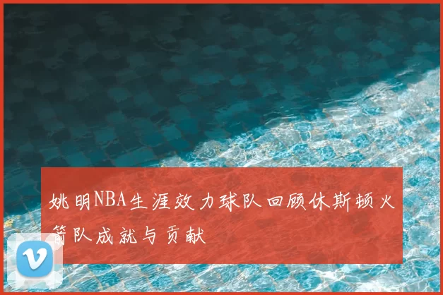 姚明NBA生涯效力球队回顾休斯顿火箭队成就与贡献