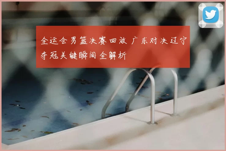 全运会男篮决赛回放 广东对决辽宁夺冠关键瞬间全解析