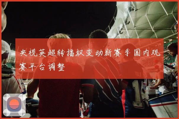 央视英超转播权变动新赛季国内观赛平台调整