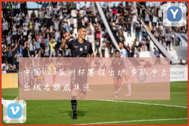 中国U23亚洲杯赛程出炉 多队冲击出线名额成焦点