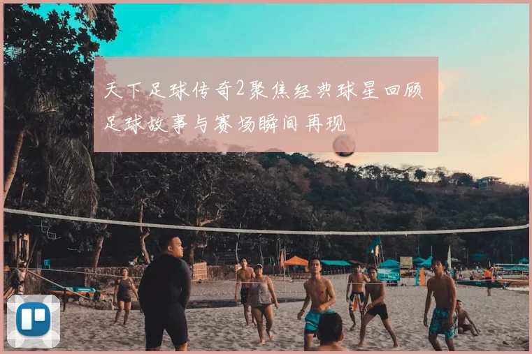 天下足球传奇2聚焦经典球星回顾 足球故事与赛场瞬间再现