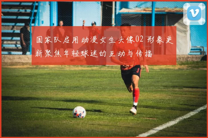 国家队启用动漫女生头像02 形象更新聚焦年轻球迷的互动与传播