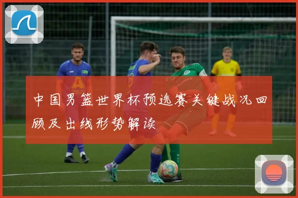 中国男篮世界杯预选赛关键战况回顾及出线形势解读