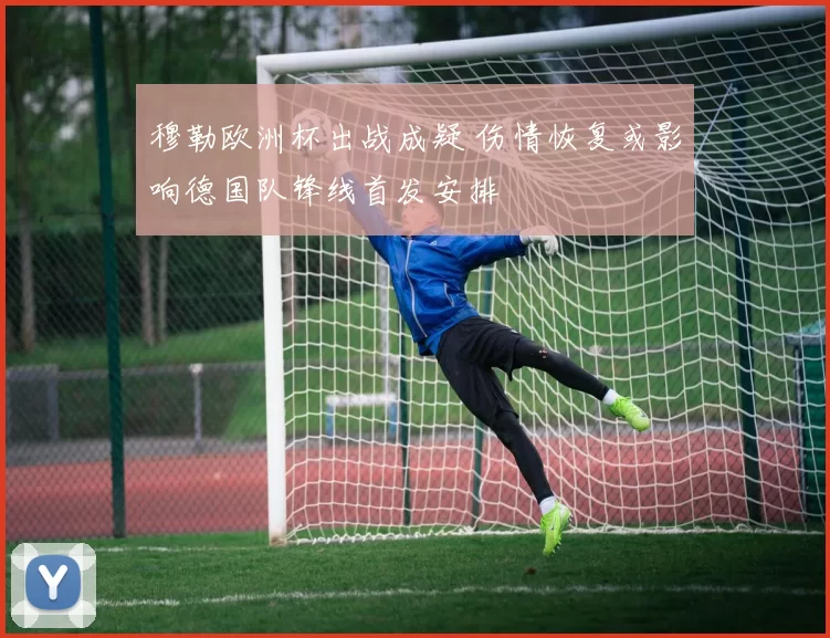 穆勒欧洲杯出战成疑 伤情恢复或影响德国队锋线首发安排