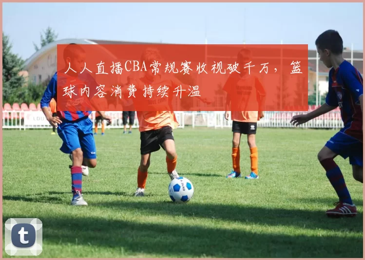 人人直播CBA常规赛收视破千万，篮球内容消费持续升温