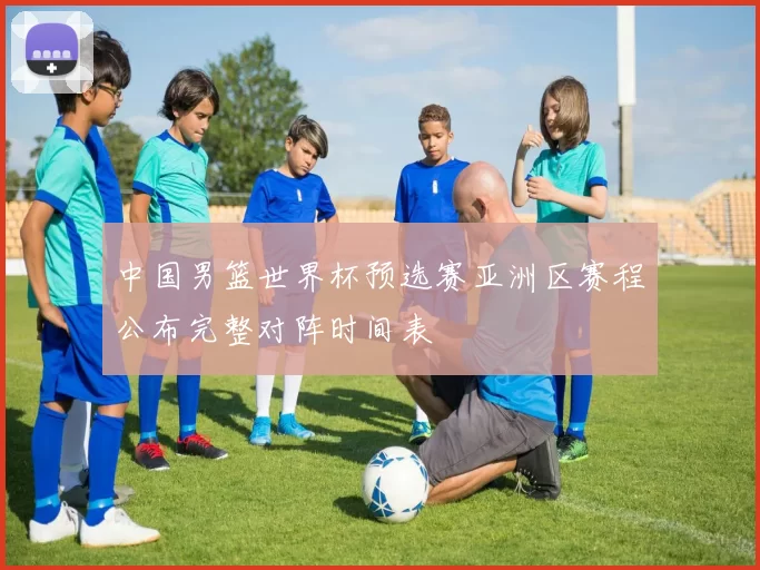 中国男篮世界杯预选赛亚洲区赛程公布完整对阵时间表