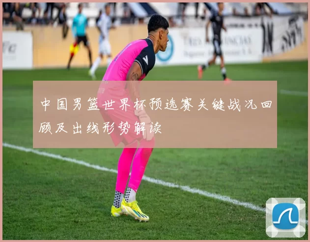中国男篮世界杯预选赛关键战况回顾及出线形势解读