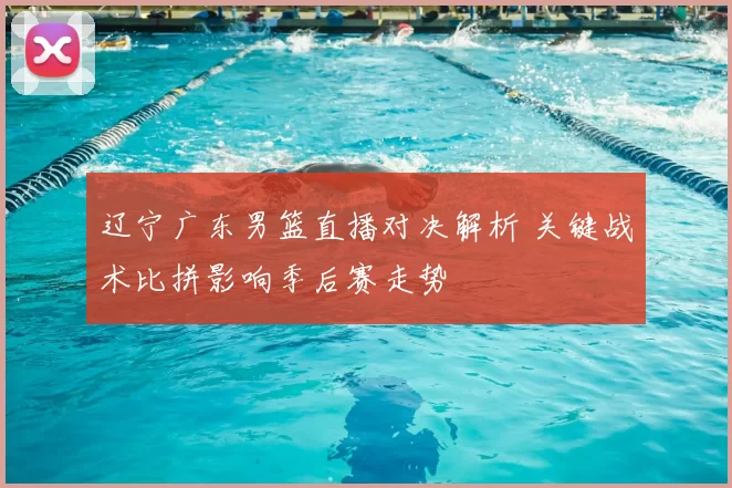 辽宁广东男篮直播对决解析 关键战术比拼影响季后赛走势