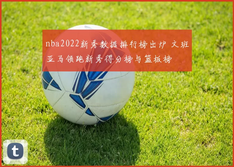 nba2022新秀数据排行榜出炉 文班亚马领跑新秀得分榜与篮板榜