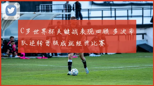 C罗世界杯关键战表现回顾 多次率队逆转晋级成就经典比赛