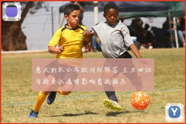 意大利队公布欧洲杯阵容 主力回归与新秀入选将影响首战排兵