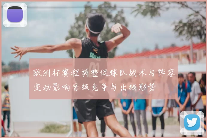 欧洲杯赛程调整促球队战术与阵容变动影响晋级竞争与出线形势