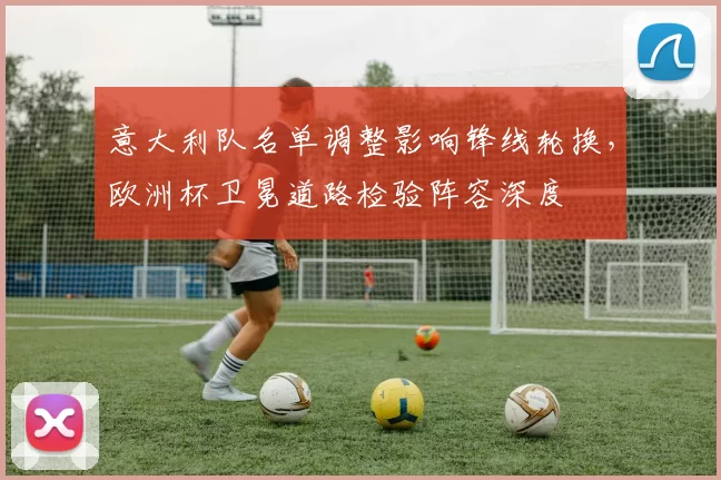 意大利队名单调整影响锋线轮换，欧洲杯卫冕道路检验阵容深度