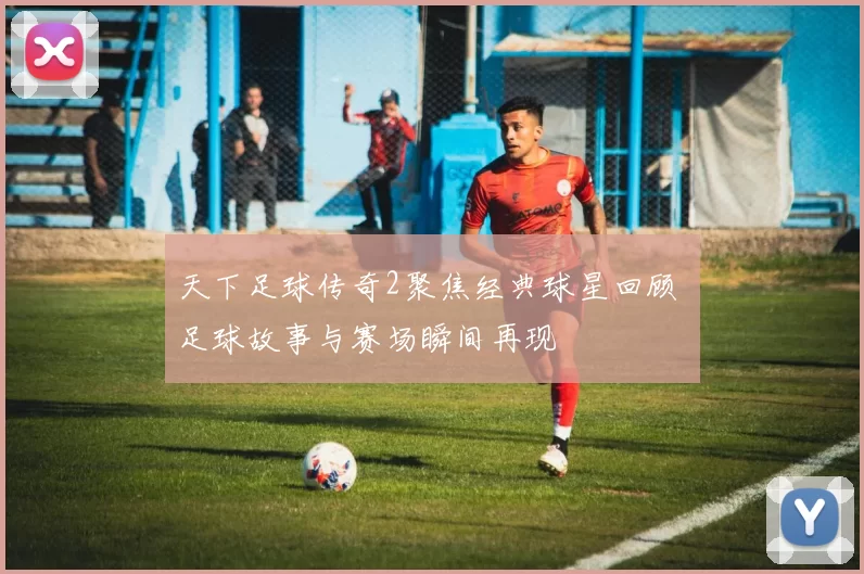 天下足球传奇2聚焦经典球星回顾 足球故事与赛场瞬间再现