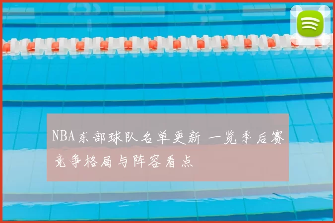 NBA东部球队名单更新 一览季后赛竞争格局与阵容看点