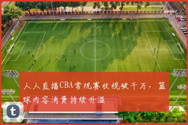 人人直播CBA常规赛收视破千万，篮球内容消费持续升温