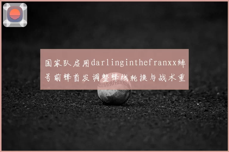 国家队启用darlinginthefranxx绰号前锋首发调整锋线轮换与战术重心有望增强进攻终结能力
