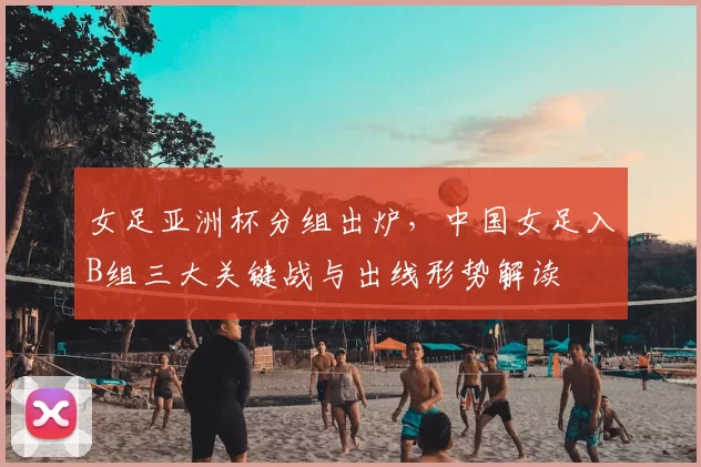 女足亚洲杯分组出炉,中国女足入B组三大关键战与出线形势解读