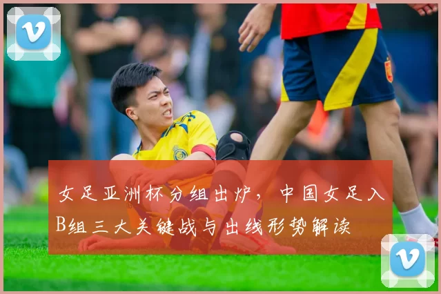 女足亚洲杯分组出炉，中国女足入B组三大关键战与出线形势解读