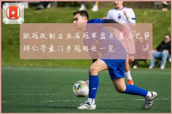 欧冠改制后历届冠军盘点 皇马巴萨拜仁等豪门夺冠路径一览