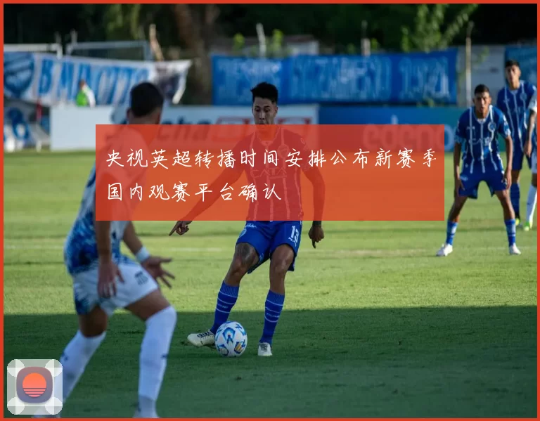 央视英超转播时间安排公布新赛季国内观赛平台确认