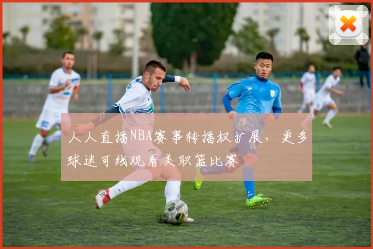 人人直播NBA赛事转播权扩展,更多球迷可线观看美职篮比赛