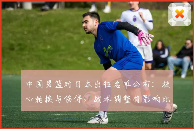 中国男篮对日本出征名单公布：核心轮换与伤停，战术调整将影响比赛走势