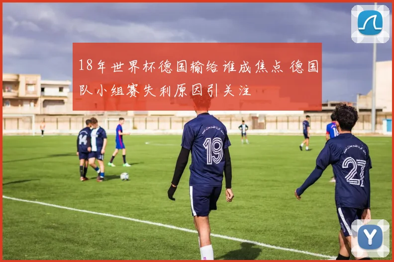 18年世界杯德国输给谁成焦点 德国队小组赛失利原因引关注