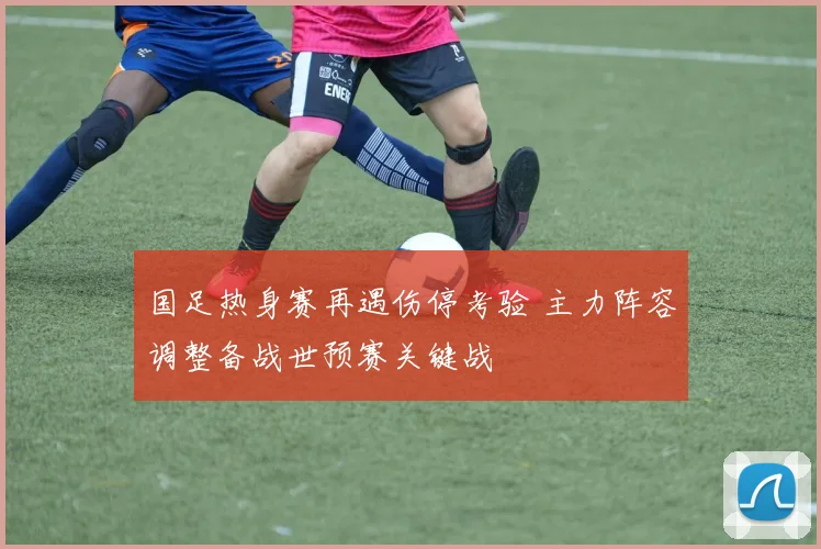 国足热身赛再遇伤停考验 主力阵容调整备战世预赛关键战