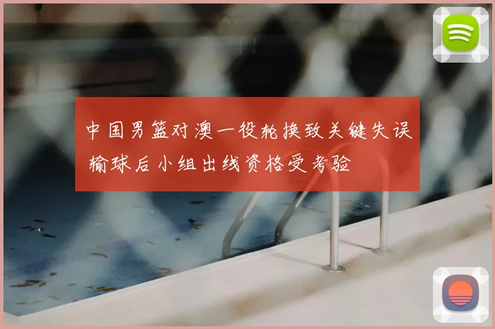 中国男篮对澳一役轮换致关键失误 输球后小组出线资格受考验