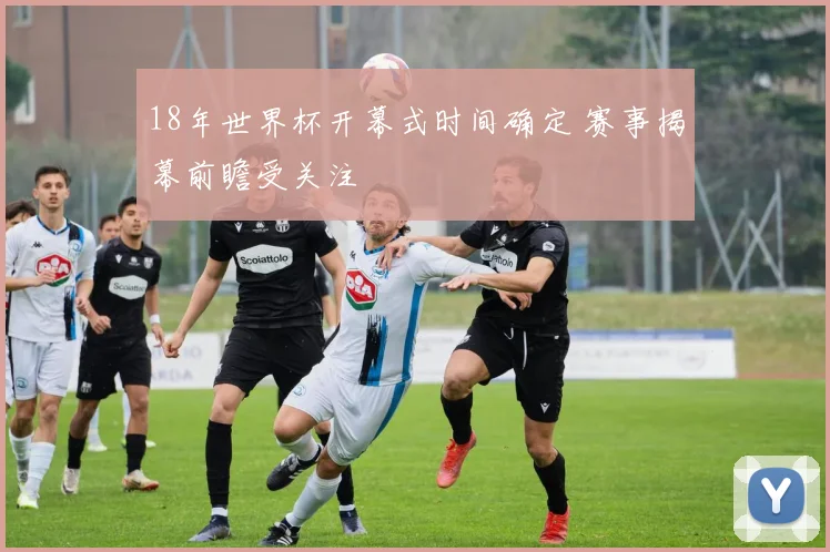 18年世界杯开幕式时间确定 赛事揭幕前瞻受关注