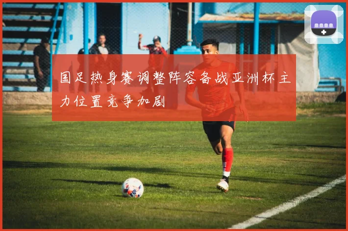 国足热身赛调整阵容备战亚洲杯主力位置竞争加剧