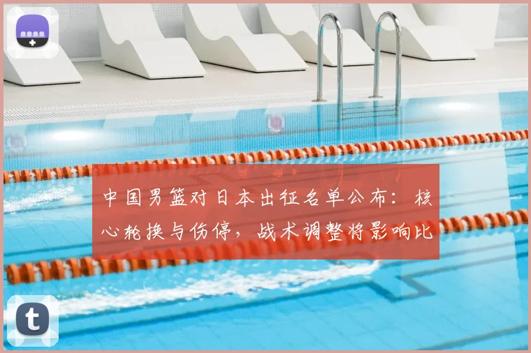 中国男篮对日本出征名单公布：核心轮换与伤停，战术调整将影响比赛走势