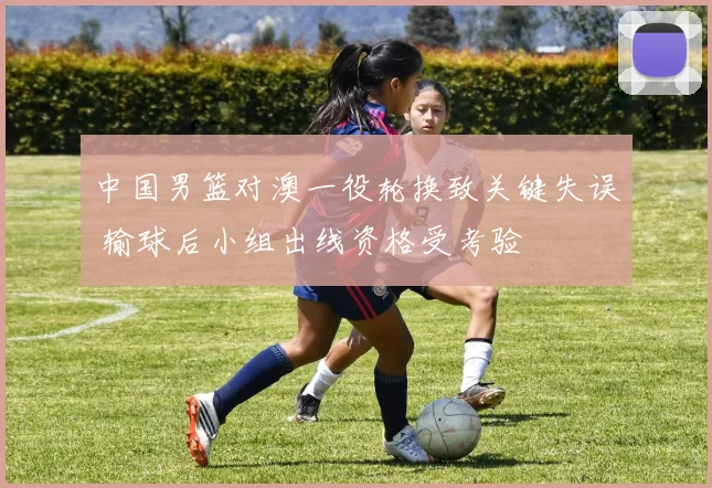 中国男篮对澳一役轮换致关键失误 输球后小组出线资格受考验