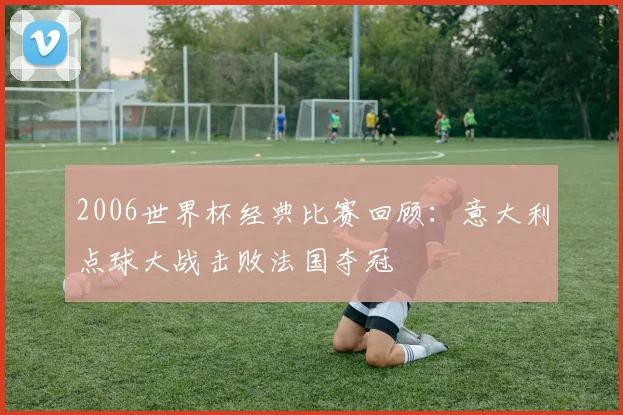 2006世界杯经典比赛回顾：意大利点球大战击败法国夺冠